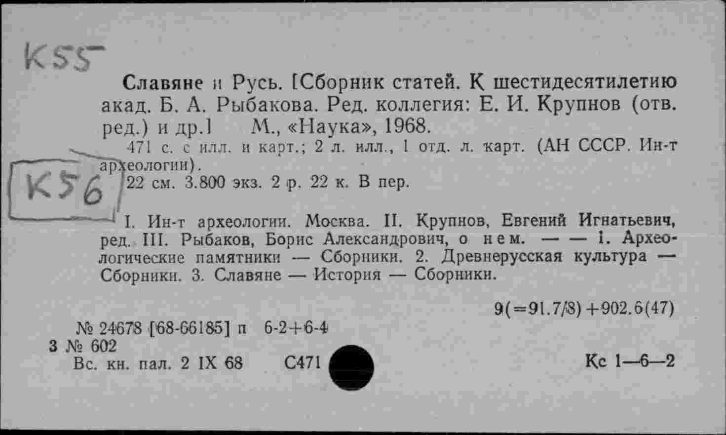 ﻿Славяне и Русь. [Сборник статей. К шестидесятилетию акад. Б. А. Рыбакова. Ред. коллегия: Е. И. Крупнов (отв. ред.) и др.] М„ «Наука», 1968.
471 с. с илл. и карт.; 2 л. илл., 1 отд. л. карт. (АН СССР. Ин-т “ ~~ археологии).
/ 22 см. 3.800 экз. 2 ip. 22 к. В пер.
----------1 I. Ин-т археологии. Москва. II. Крупнов, Евгений Игнатьевич, ред. III. Рыбаков, Борис Александрович, о нем.--------------I. Архео-
логические памятники — Сборники. 2. Древнерусская культура — Сборники. 3. Славяне — История — Сборники.
9(=91.7/8) +902.6(47)
№ 24678 [68-66185] п 6-24-6-4
З № 602
Вс. кн. пал. 2 IX 68	С471